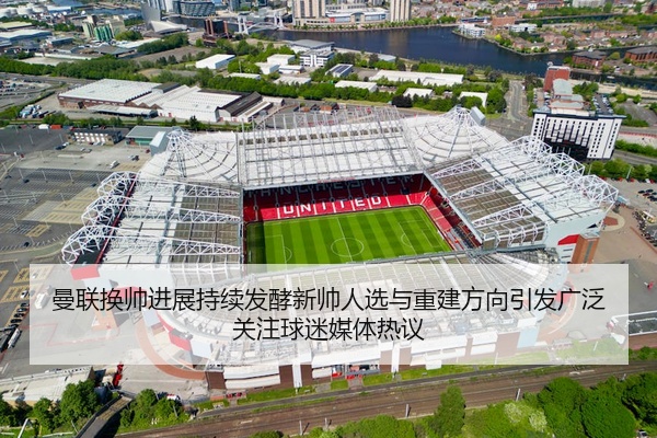曼联换帅进展持续发酵新帅人选与重建方向引发广泛关注球迷媒体热议