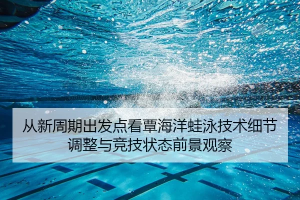 从新周期出发点看覃海洋蛙泳技术细节调整与竞技状态前景观察