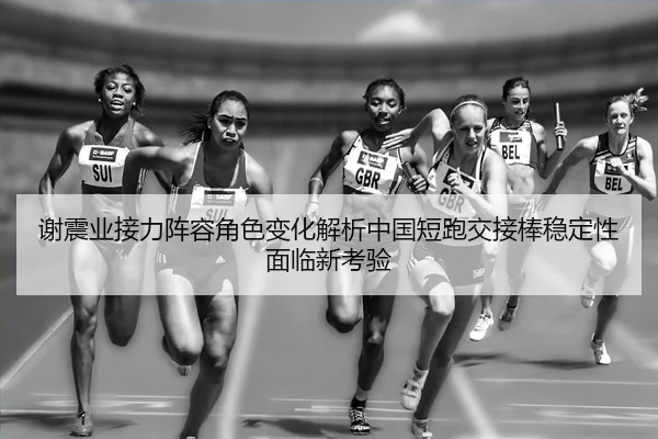 谢震业接力阵容角色变化解析中国短跑交接棒稳定性面临新考验