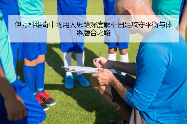 伊万科维奇中场用人思路深度解析国足攻守平衡与体系磨合之路