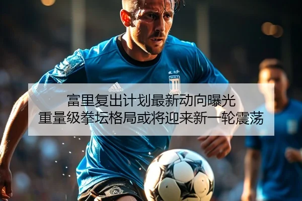 富里复出计划最新动向曝光 重量级拳坛格局或将迎来新一轮震荡（LJ app）